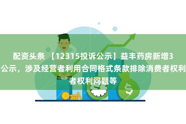 配资头条 【12315投诉公示】益丰药房新增3件投诉公示，涉及经营者利用合同格式条款排除消费者权利问题等