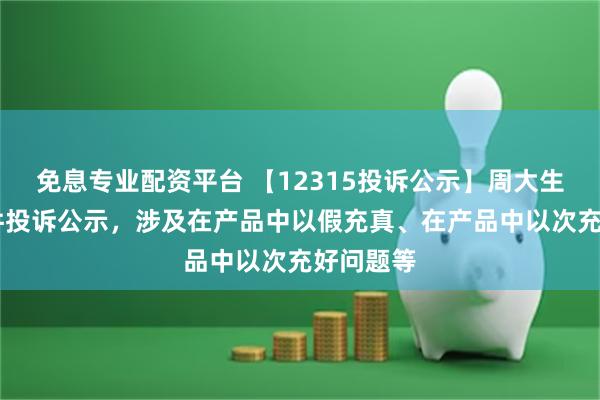 免息专业配资平台 【12315投诉公示】周大生新增18件投诉公示，涉及在产品中以假充真、在产品中以次充好问题等