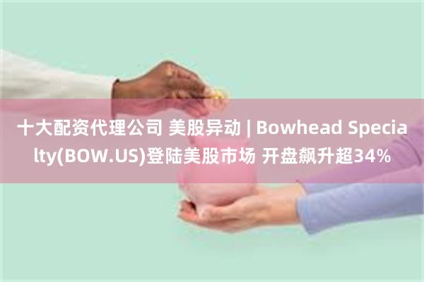 十大配资代理公司 美股异动 | Bowhead Specialty(BOW.US)登陆美股市场 开盘飙升超34%