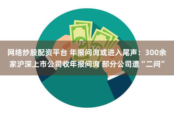 网络炒股配资平台 年报问询或进入尾声：300余家沪深上市公司收年报问询 部分公司遭“二问”