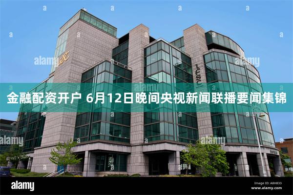 金融配资开户 6月12日晚间央视新闻联播要闻集锦