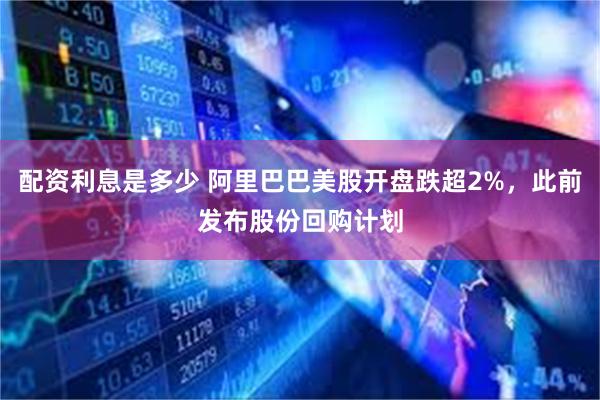 配资利息是多少 阿里巴巴美股开盘跌超2%，此前发布股份回购计划