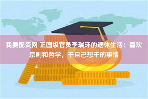 我要配资网 正国级官员李瑞环的退休生活：喜欢京剧和哲学，干自己想干的事情