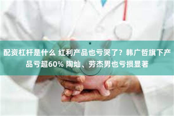 配资杠杆是什么 红利产品也亏哭了？韩广哲旗下产品亏超60% 陶灿、劳杰男也亏损显著