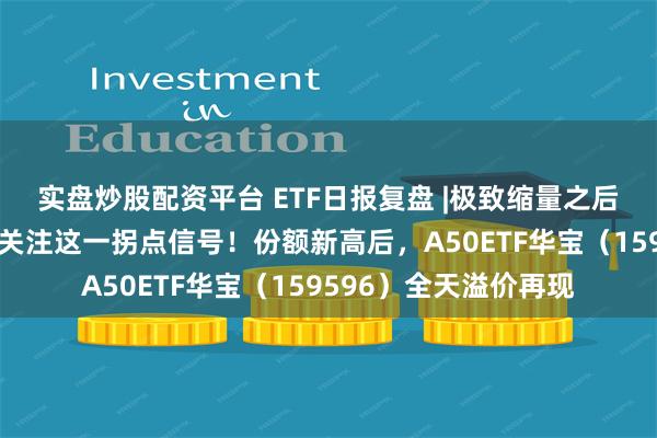 实盘炒股配资平台 ETF日报复盘 |极致缩量之后，向上走势二选一？关注这一拐点信号！份额新高后，A50ETF华宝（159596）全天溢价再现