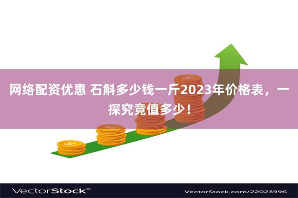 网络配资优惠 石斛多少钱一斤2023年价格表，一探究竟值多少！