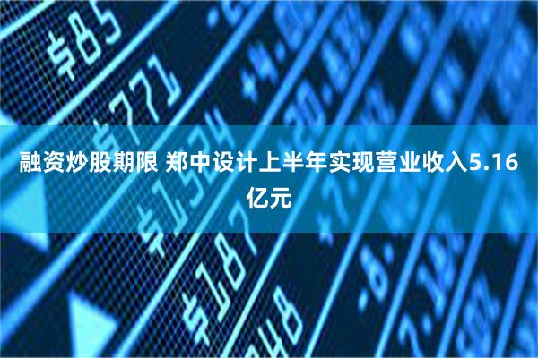 融资炒股期限 郑中设计上半年实现营业收入5.16亿元