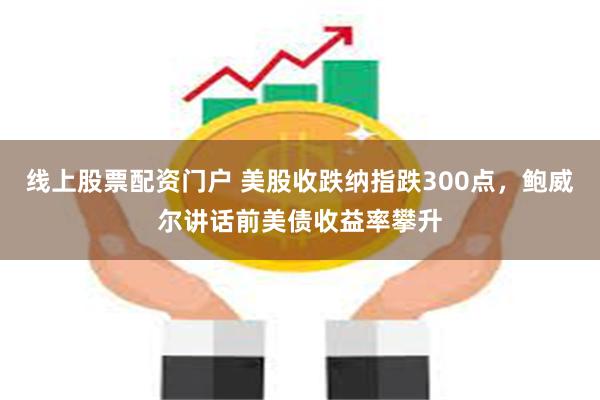 线上股票配资门户 美股收跌纳指跌300点，鲍威尔讲话前美债收益率攀升