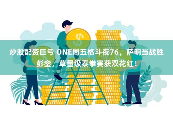 炒股配资巨亏 ONE周五格斗夜76，萨明当战胜彭銮，草量级泰拳赛获双花红！