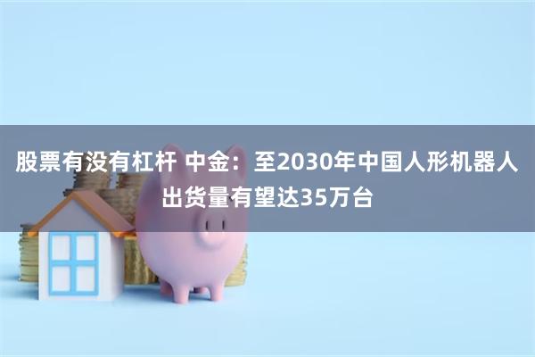 股票有没有杠杆 中金：至2030年中国人形机器人出货量有望达35万台