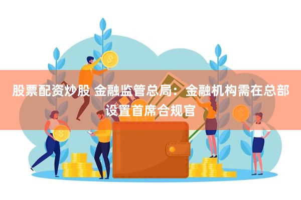 股票配资炒股 金融监管总局：金融机构需在总部设置首席合规官