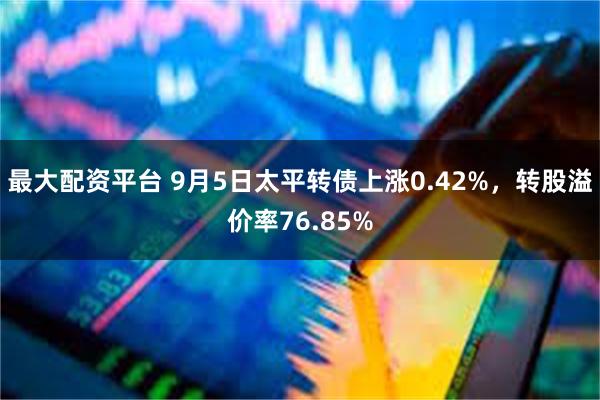 最大配资平台 9月5日太平转债上涨0.42%，转股溢价率76.85%