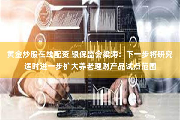 黄金炒股在线配资 银保监会梁涛：下一步将研究适时进一步扩大养老理财产品试点范围