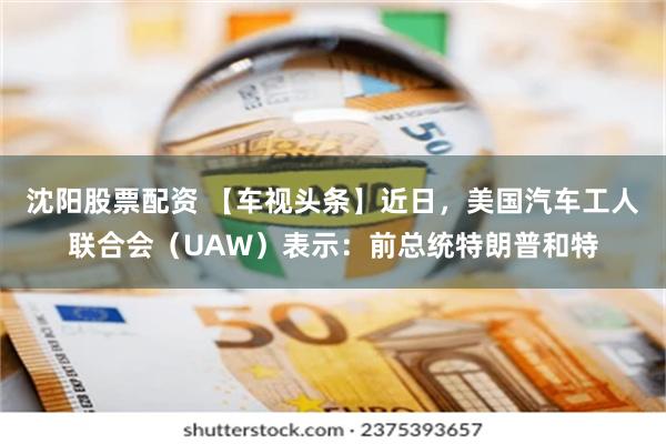 沈阳股票配资 【车视头条】近日，美国汽车工人联合会（UAW）表示：前总统特朗普和特