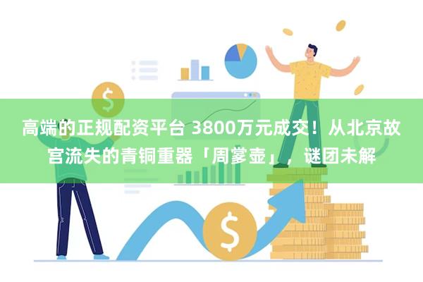 高端的正规配资平台 3800万元成交！从北京故宫流失的青铜重器「周㗬壶」，谜团未解