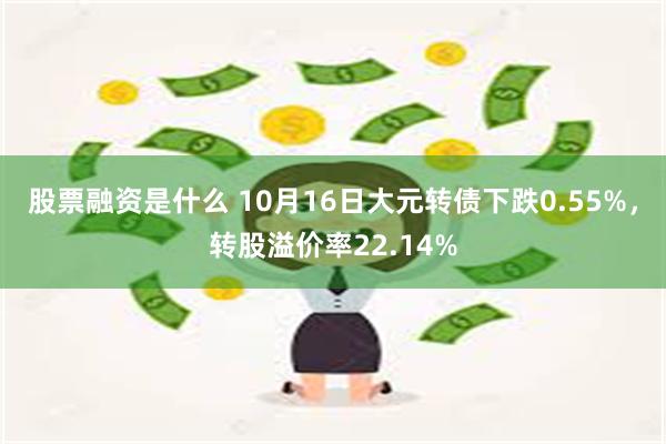 股票融资是什么 10月16日大元转债下跌0.55%，转股溢价率22.14%