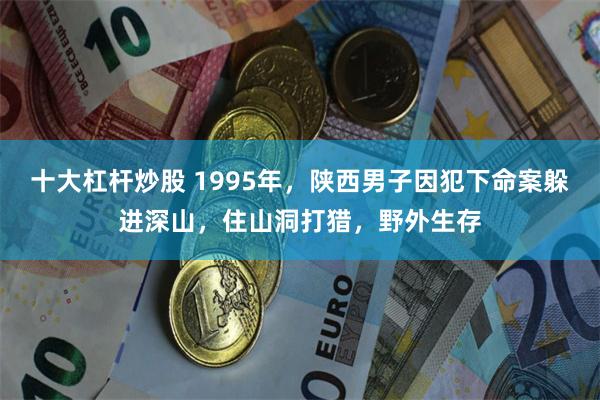 十大杠杆炒股 1995年，陕西男子因犯下命案躲进深山，住山洞打猎，野外生存