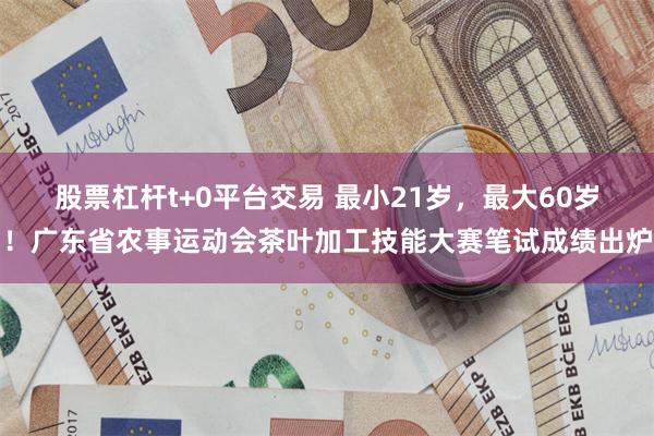 股票杠杆t+0平台交易 最小21岁，最大60岁！广东省农事运动会茶叶加工技能大赛笔试成绩出炉