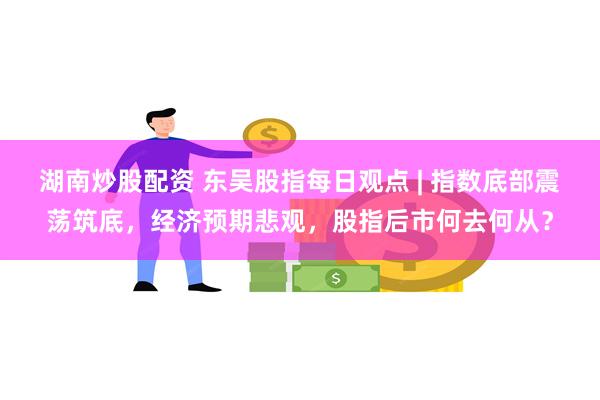 湖南炒股配资 东吴股指每日观点 | 指数底部震荡筑底，经济预期悲观，股指后市何去何从？