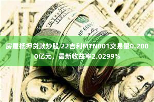 房屋抵押贷款炒股 22吉利MTN001交易量0.2000亿元，最新收益率2.0299%