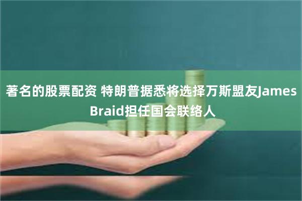 著名的股票配资 特朗普据悉将选择万斯盟友James Braid担任国会联络人