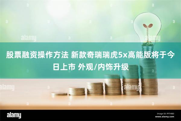 股票融资操作方法 新款奇瑞瑞虎5x高能版将于今日上市 外观/内饰升级