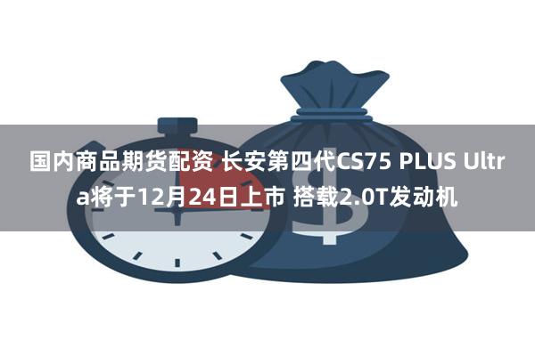 国内商品期货配资 长安第四代CS75 PLUS Ultra将于12月24日上市 搭载2.0T发动机