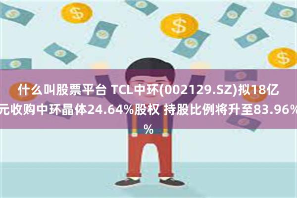 什么叫股票平台 TCL中环(002129.SZ)拟18亿元收购中环晶体24.64%股权 持股比例将升至83.96%