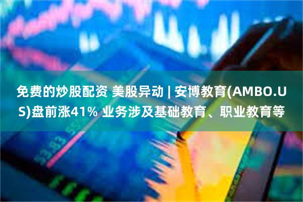 免费的炒股配资 美股异动 | 安博教育(AMBO.US)盘前涨41% 业务涉及基础教育、职业教育等