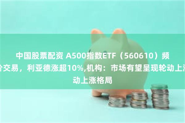 中国股票配资 A500指数ETF（560610）频现溢价交易，利亚德涨超10%,机构：市场有望呈现轮动上涨格局