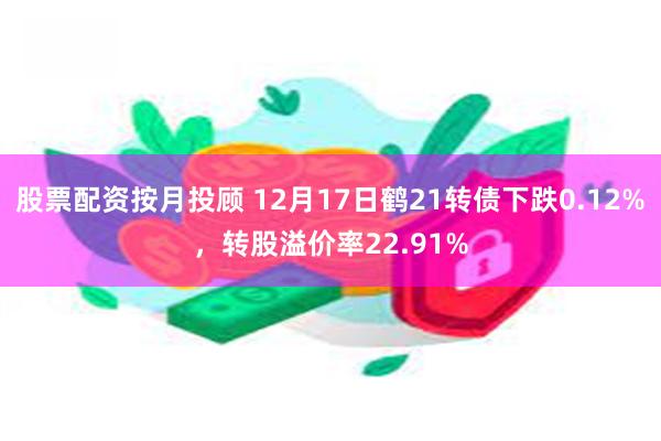 股票配资按月投顾 12月17日鹤21转债下跌0.12%，转股溢价率22.91%