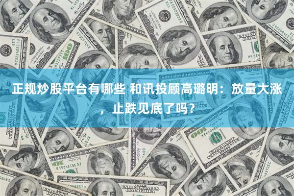 正规炒股平台有哪些 和讯投顾高璐明：放量大涨，止跌见底了吗？