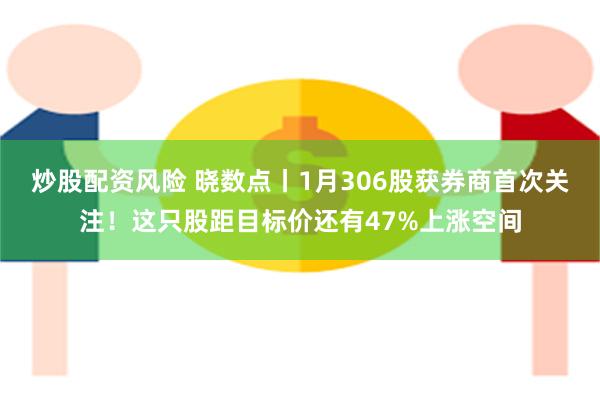 炒股配资风险 晓数点丨1月306股获券商首次关注！这只股距目标价还有47%上涨空间