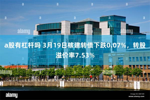 a股有杠杆吗 3月19日核建转债下跌0.07%，转股溢价率7.53%