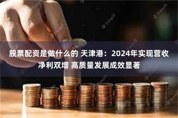 股票配资是做什么的 天津港：2024年实现营收净利双增 高质量发展成效显著